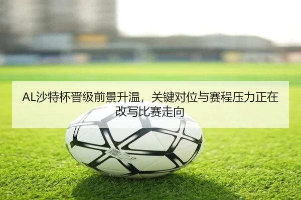 AL沙特杯晋级前景升温，关键对位与赛程压力正在改写比赛走向 - jiuyou