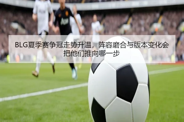 BLG夏季赛争冠走势升温，阵容磨合与版本变化会把他们推向哪一步 - jiuyou