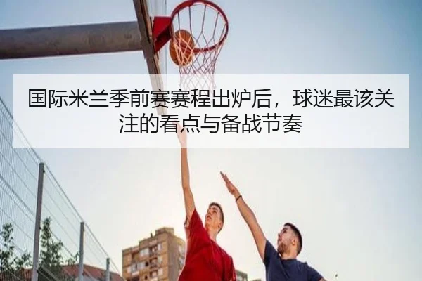 国际米兰季前赛赛程出炉后，球迷最该关注的看点与备战节奏 - jiuyou